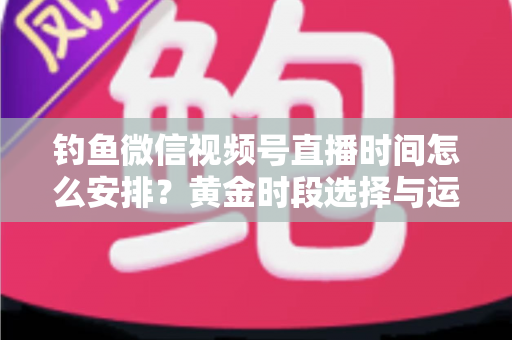 钓鱼微信视频号直播时间怎么安排?黄金时段选择与运营策略全解析 钓鱼微信视频号直播时间怎么安排?黄金时段选择与运营策略全解析