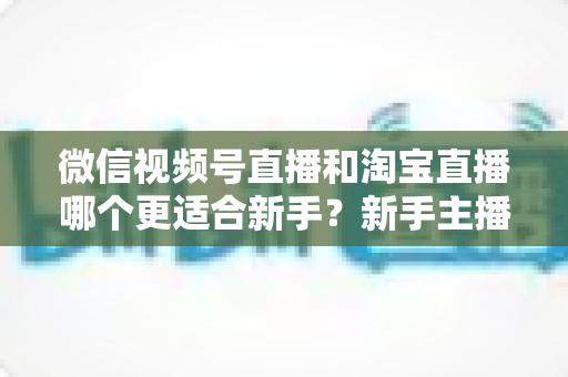 微信视频号直播和淘宝直播哪个更适合新手？新手主播选对平台的完整指南