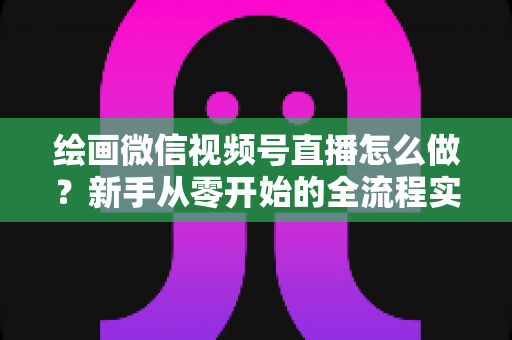 绘画微信视频号直播怎么做？新手从零开始的全流程实战指南