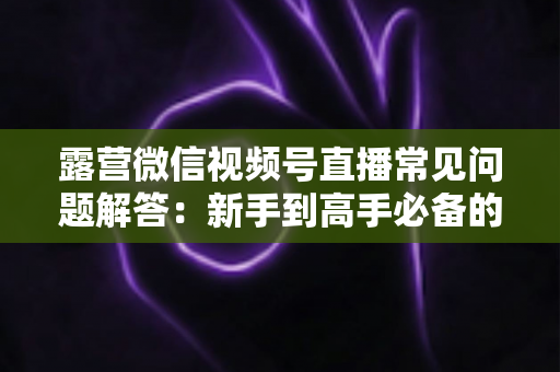 露营微信视频号直播常见问题解答：新手到高手必备的实战指南