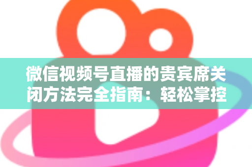 微信视频号直播的贵宾席关闭方法完全指南：轻松掌控直播间布局与互动体验