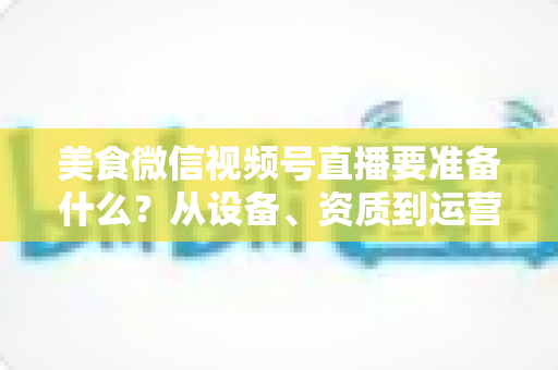 美食微信视频号直播要准备什么?从设备、资质到运营的全流程准备清单深度解析 美食微信视频号直播要准备什么?从设备、资质到运营的全流程准备清单深度解析