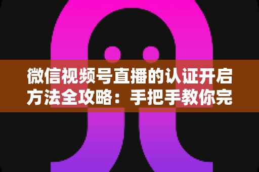 微信视频号直播的认证开启方法全攻略:手把手教你完成认证,解锁直播权限与流量红利 微信视频号直播的认证开启方法全攻略:手把手教你完成认证,解锁直播权限与流量红利