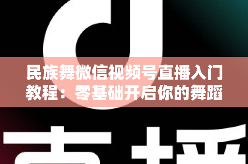 民族舞微信视频号直播入门教程：零基础开启你的舞蹈直播间，从开播到涨粉全流程详解