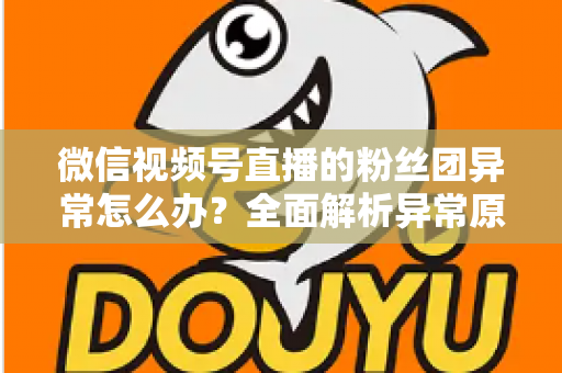 微信视频号直播的粉丝团异常怎么办？全面解析异常原因与高效解决方法，助您快速恢复直播互动