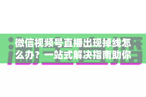 微信视频号直播出现掉线怎么办？一站式解决指南助你稳定开播不中断