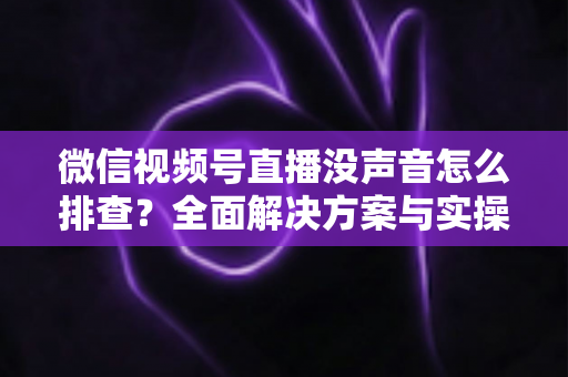 微信视频号直播没声音怎么排查?全面解决方案与实操指南一文读懂 微信视频号直播没声音怎么排查?全面解决方案与实操指南一文读懂