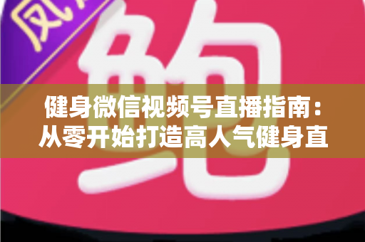 健身微信视频号直播指南：从零开始打造高人气健身直播间的完整实战攻略