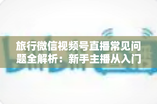 旅行微信视频号直播常见问题全解析:新手主播从入门到精通的实战避坑指南 旅行微信视频号直播常见问题全解析:新手主播从入门到精通的实战避坑指南