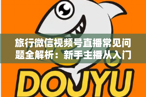 旅行微信视频号直播常见问题全解析：新手主播从入门到精通的实战避坑指南