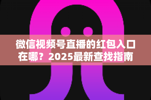 微信视频号直播的红包入口在哪？2025最新查找指南与实操技巧全解析
