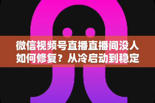 微信视频号直播直播间没人如何修复？从冷启动到稳定涨人的全方位修复指南
