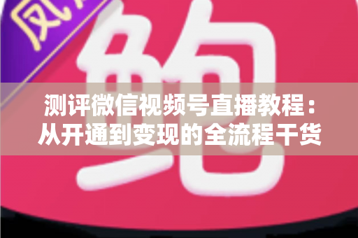 测评微信视频号直播教程：从开通到变现的全流程干货指南