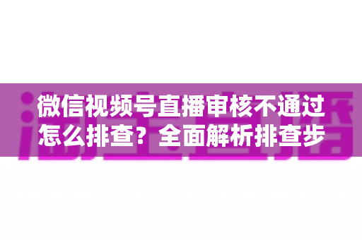 微信视频号直播审核不通过怎么排查？全面解析排查步骤、常见原因与解决方案