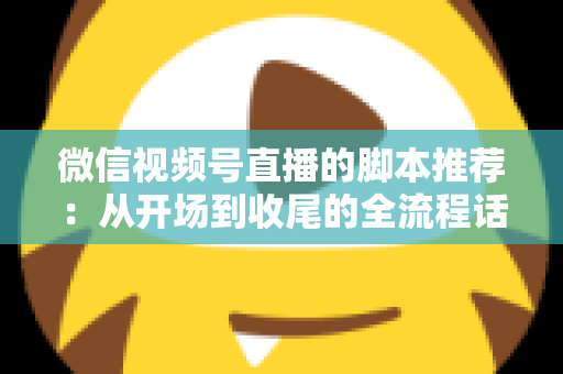 微信视频号直播的脚本推荐：从开场到收尾的全流程话术模板与实战指南