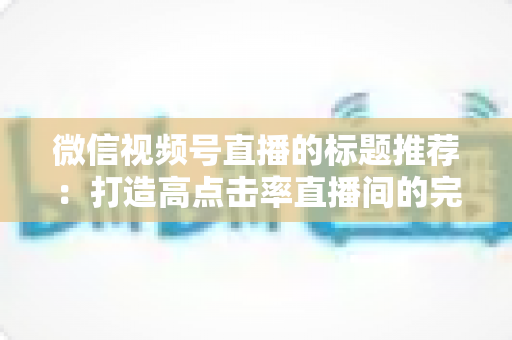 微信视频号直播的标题推荐：打造高点击率直播间的完整攻略