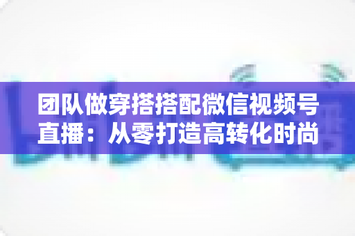 团队做穿搭搭配微信视频号直播：从零打造高转化时尚直播间的全流程实战指南