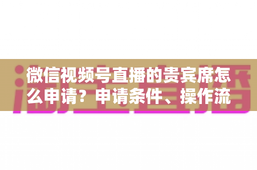微信视频号直播的贵宾席怎么申请？申请条件、操作流程与实用技巧全解析