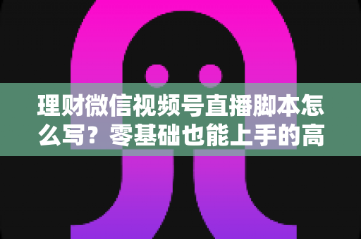 理财微信视频号直播脚本怎么写？零基础也能上手的高转化直播脚本撰写全攻略