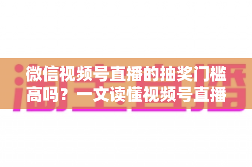 微信视频号直播的抽奖门槛高吗？一文读懂视频号直播抽奖条件、规则与实用技巧