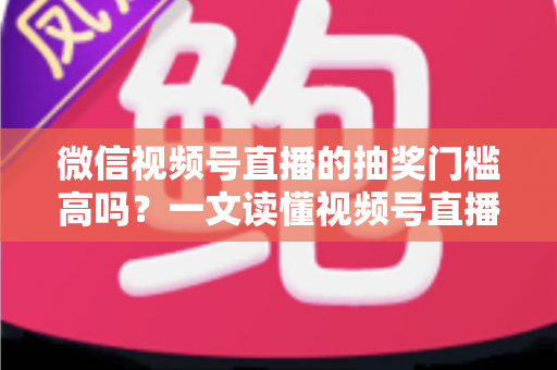 微信视频号直播的抽奖门槛高吗？一文读懂视频号直播抽奖条件、规则与实用技巧