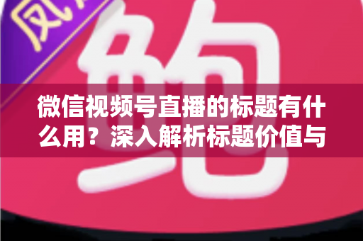 微信视频号直播的标题有什么用？深入解析标题价值与高转化优化技巧