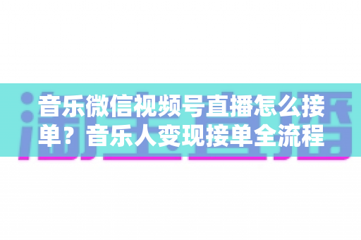 音乐微信视频号直播怎么接单？音乐人变现接单全流程实战指南