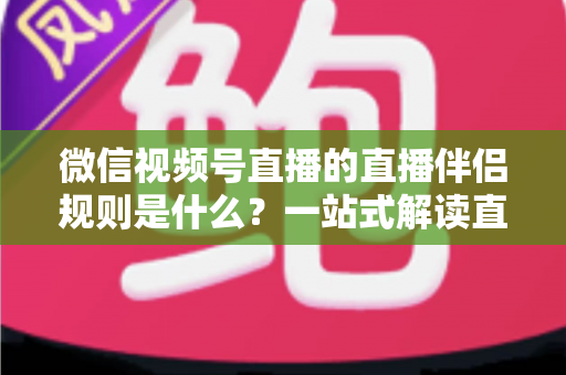 微信视频号直播的直播伴侣规则是什么？一站式解读直播伴侣使用规范、开通条件与避坑指南