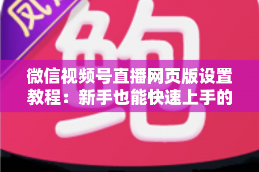 微信视频号直播网页版设置教程:新手也能快速上手的电脑端开播全攻略 微信视频号直播网页版设置教程:新手也能快速上手的电脑端开播全攻略