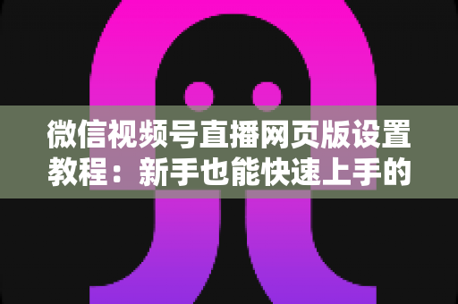 微信视频号直播网页版设置教程:新手也能快速上手的电脑端开播全攻略 微信视频号直播网页版设置教程:新手也能快速上手的电脑端开播全攻略