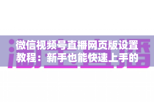 微信视频号直播网页版设置教程：新手也能快速上手的电脑端开播全攻略