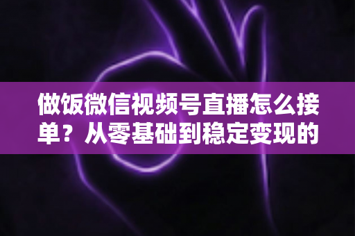 做饭微信视频号直播怎么接单？从零基础到稳定变现的全流程实战指南