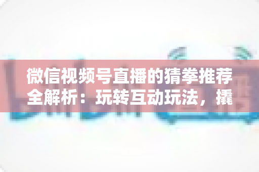 微信视频号直播的猜拳推荐全解析：玩转互动玩法，撬动直播间流量增长的新密码