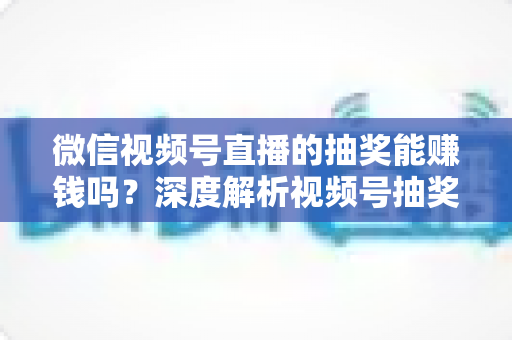 微信视频号直播的抽奖能赚钱吗？深度解析视频号抽奖盈利真相与变现全攻略
