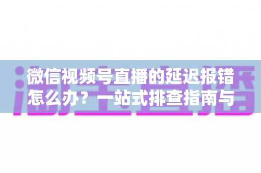 微信视频号直播的延迟报错怎么办？一站式排查指南与高效解决方案分享