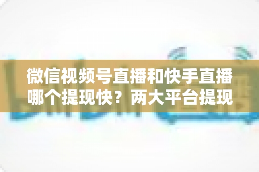 微信视频号直播和快手直播哪个提现快？两大平台提现速度、到账时间与手续费深度对比
