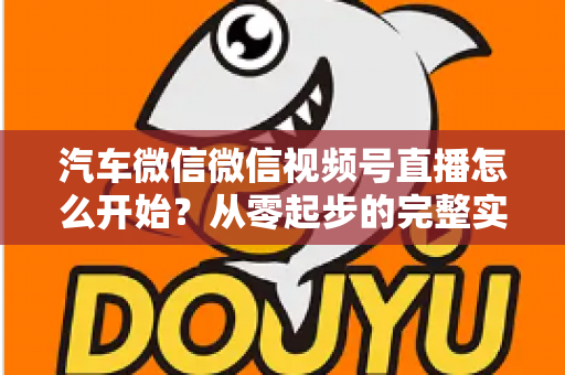 汽车微信微信视频号直播怎么开始？从零起步的完整实战指南