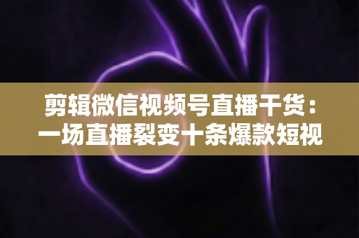 剪辑微信视频号直播干货：一场直播裂变十条爆款短视频的完整实战指南