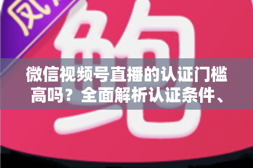 微信视频号直播的认证门槛高吗？全面解析认证条件、流程与实操建议，助你快速开播不踩坑