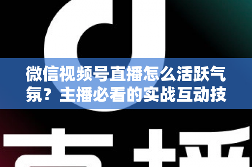 微信视频号直播怎么活跃气氛？主播必看的实战互动技巧与冷场急救指南