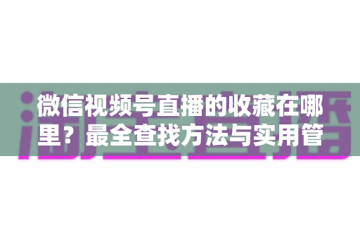 微信视频号直播的收藏在哪里？最全查找方法与实用管理指南