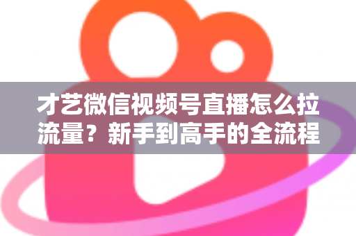 才艺微信视频号直播怎么拉流量？新手到高手的全流程引流实战指南