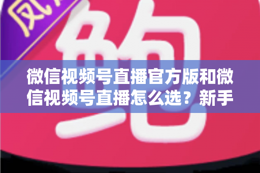 微信视频号直播官方版和微信视频号直播怎么选？新手与商家必看的区别解析与选择指南