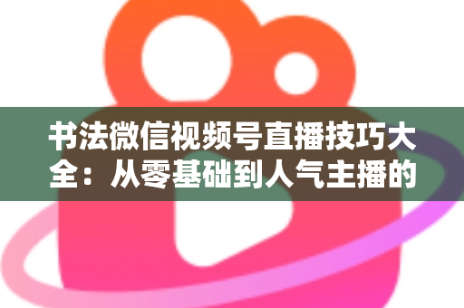 书法微信视频号直播技巧大全：从零基础到人气主播的实战指南