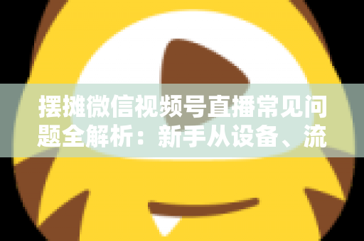 摆摊微信视频号直播常见问题全解析：新手从设备、流量到变现的一站式避坑指南