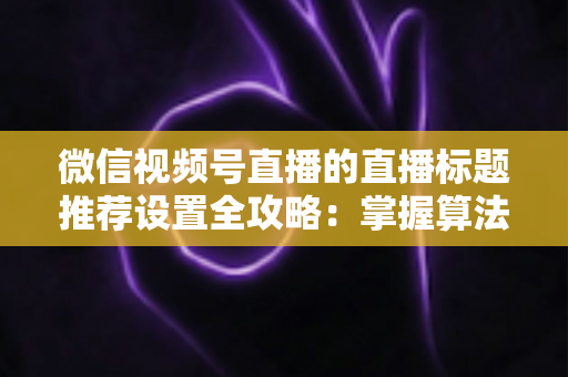 微信视频号直播的直播标题推荐设置全攻略：掌握算法逻辑，让直播间流量稳步增长