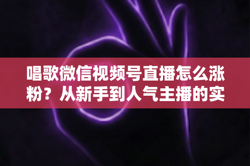 唱歌微信视频号直播怎么涨粉?从新手到人气主播的实战涨粉指南 唱歌微信视频号直播怎么涨粉?从新手到人气主播的实战涨粉指南