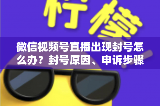 微信视频号直播出现封号怎么办？封号原因、申诉步骤与预防措施全攻略