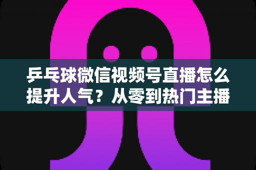 乒乓球微信视频号直播怎么提升人气？从零到热门主播的全方位实战指南
