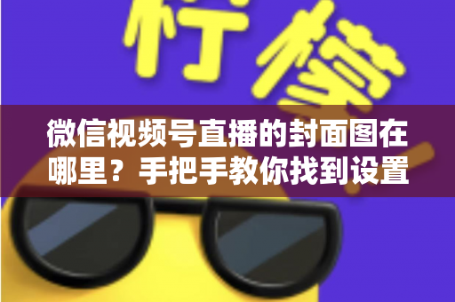 微信视频号直播的封面图在哪里？手把手教你找到设置入口并打造高点击率封面
